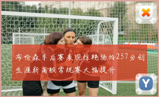 布伦森季后赛表现惊艳场均257分创生涯新高较常规赛大幅提升
