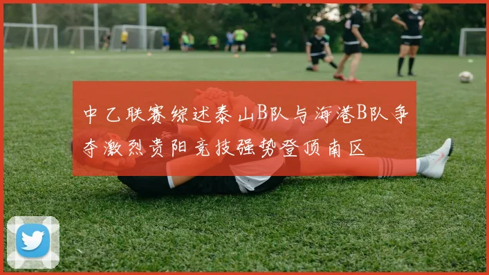 中乙联赛综述泰山B队与海港B队争夺激烈贵阳竞技强势登顶南区