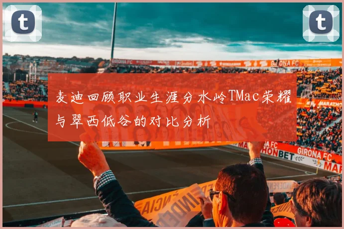 麦迪回顾职业生涯分水岭TMac荣耀与翠西低谷的对比分析