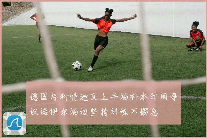 德国与科特迪瓦上半场补水时间争议诺伊尔场边坚持训练不懈怠