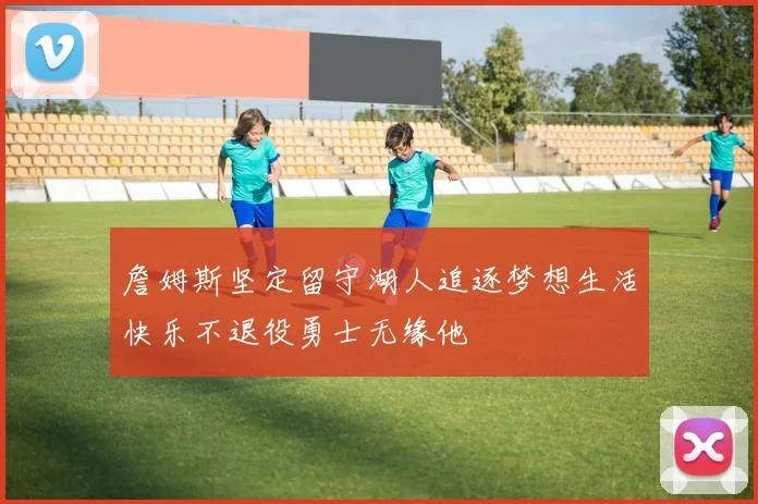 詹姆斯坚定留守湖人追逐梦想生活快乐不退役勇士无缘他