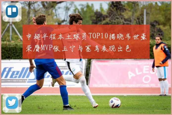 中超半程本土球员TOP10揭晓韦世豪荣膺MVP张玉宁与塞鸟表现出色