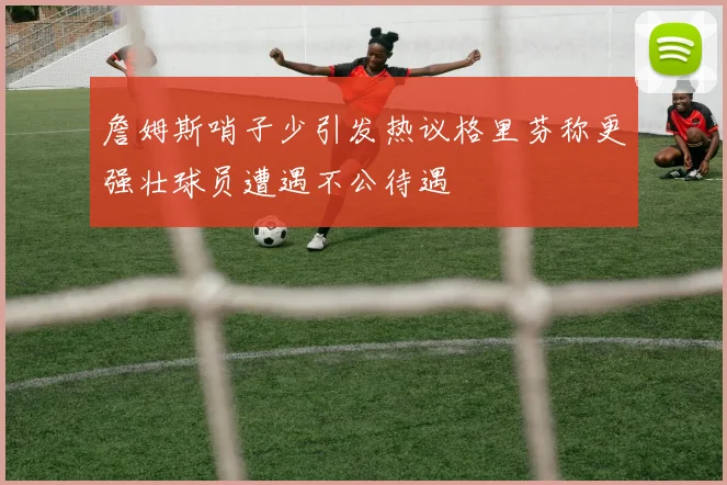 詹姆斯哨子少引发热议格里芬称更强壮球员遭遇不公待遇