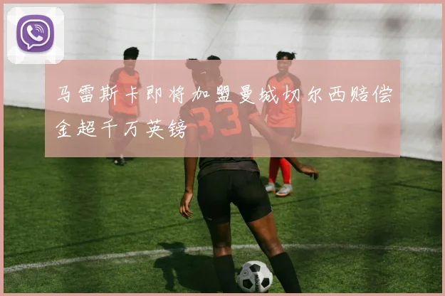 马雷斯卡即将加盟曼城切尔西赔偿金超千万英镑