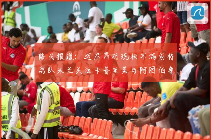 隆戈报道：迈尼昂对现状不满或将离队米兰关注卡普里莱与阿图伯鲁转会动态