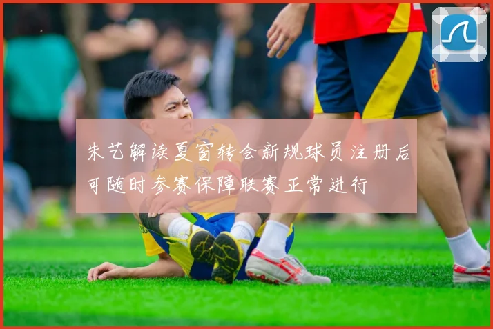 朱艺解读夏窗转会新规球员注册后可随时参赛保障联赛正常进行