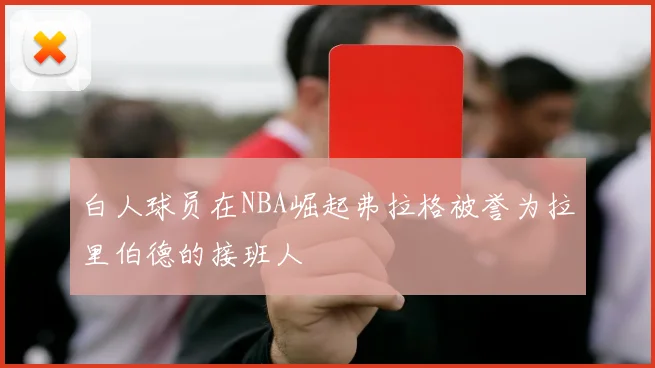 白人球员在NBA崛起弗拉格被誉为拉里伯德的接班人