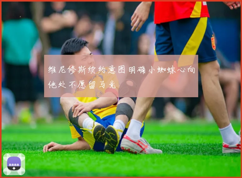维尼修斯续约意图明确小蜘蛛心向他处不愿留马竞