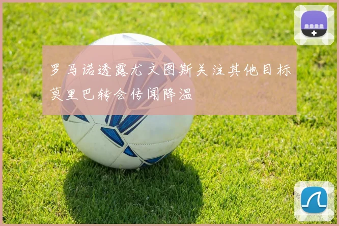 罗马诺透露尤文图斯关注其他目标莫里巴转会传闻降温