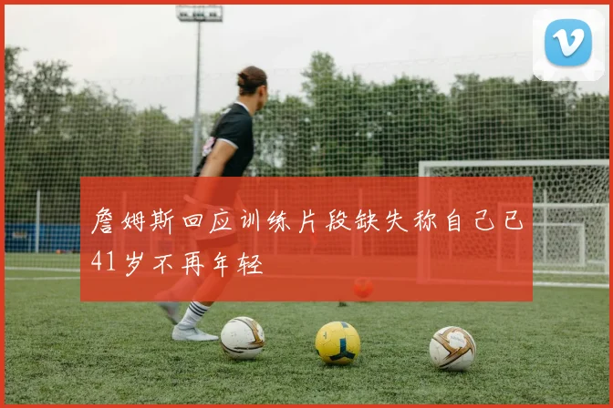 詹姆斯回应训练片段缺失称自己已41岁不再年轻