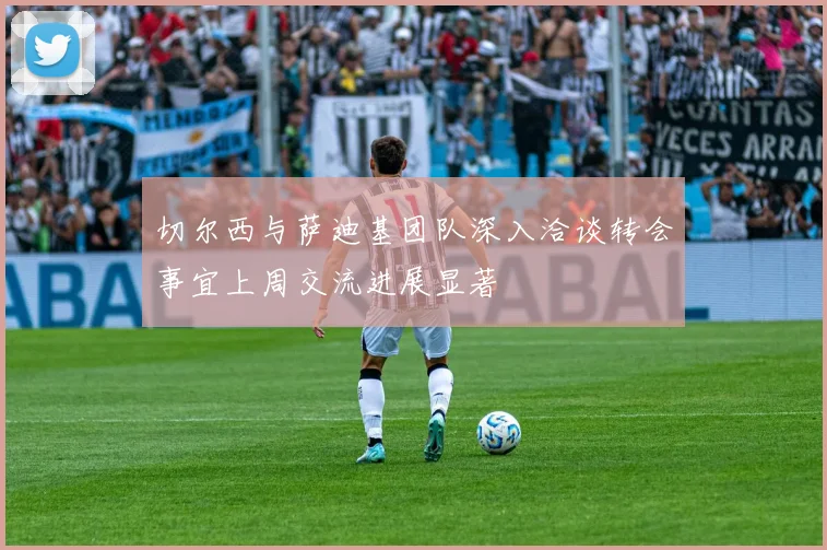 切尔西与萨迪基团队深入洽谈转会事宜上周交流进展显著
