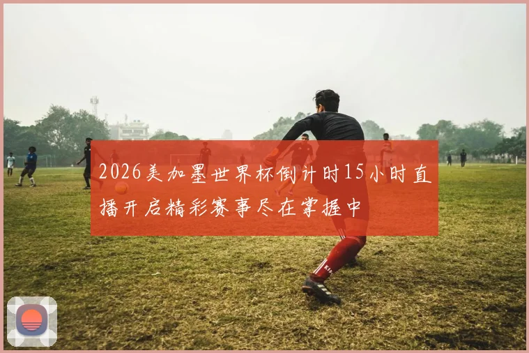 2026美加墨世界杯倒计时15小时直播开启精彩赛事尽在掌握中