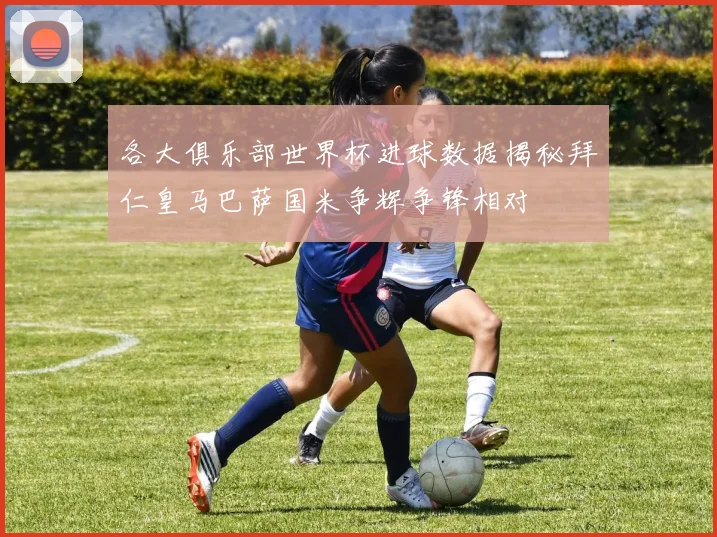 各大俱乐部世界杯进球数据揭秘拜仁皇马巴萨国米争辉争锋相对