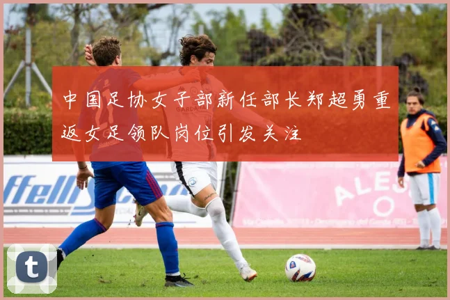 中国足协女子部新任部长郑超勇重返女足领队岗位引发关注