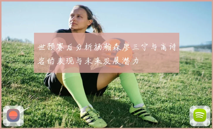 世预赛后分析杨瀚森廖三宁与高诗岩的表现与未来发展潜力
