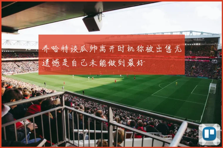 乔哈特谈瓜帅离开时机称被出售无遗憾是自己未能做到最好