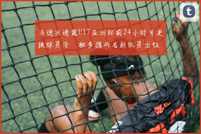 马德兴透露U17亚洲杯前24小时可更换球员浮嶋敏多携两名新队员出征