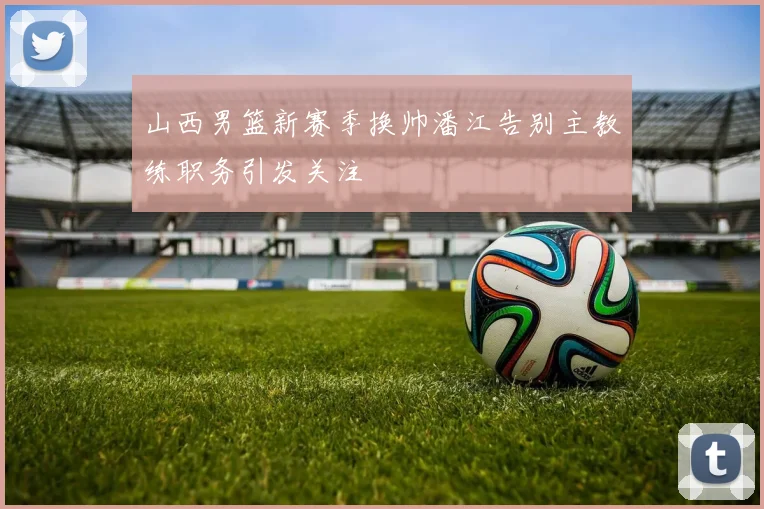 山西男篮新赛季换帅潘江告别主教练职务引发关注