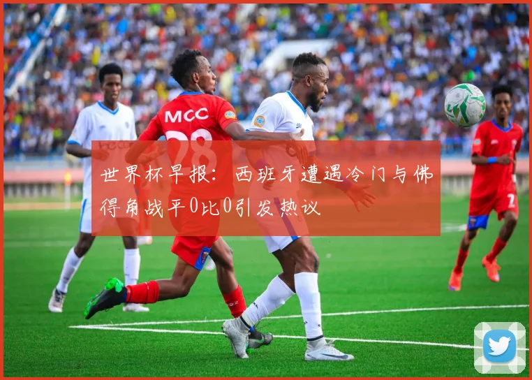 世界杯早报：西班牙遭遇冷门与佛得角战平0比0引发热议