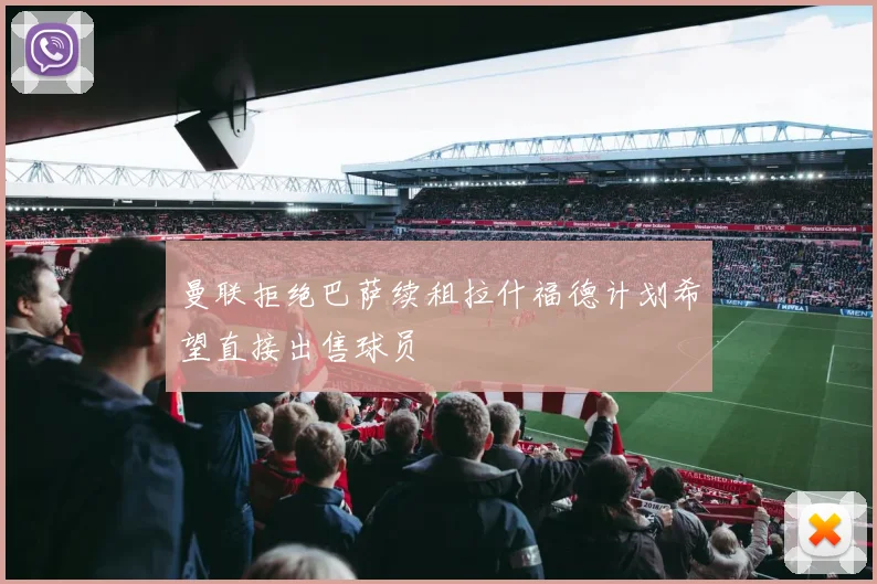 曼联拒绝巴萨续租拉什福德计划希望直接出售球员