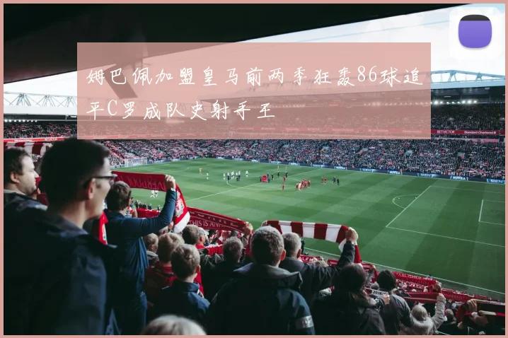 姆巴佩加盟皇马前两季狂轰86球追平C罗成队史射手王